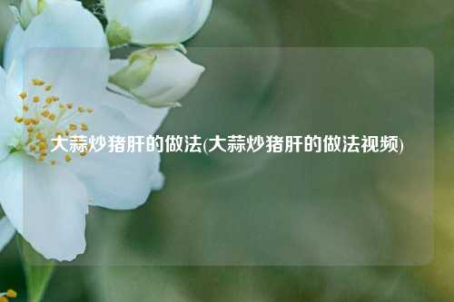 大蒜炒猪肝的做法(大蒜炒猪肝的做法视频)
