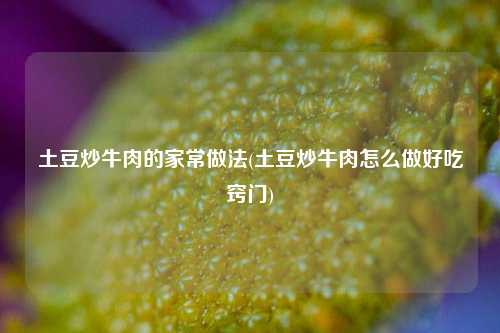 土豆炒牛肉的家常做法(土豆炒牛肉怎么做好吃窍门)