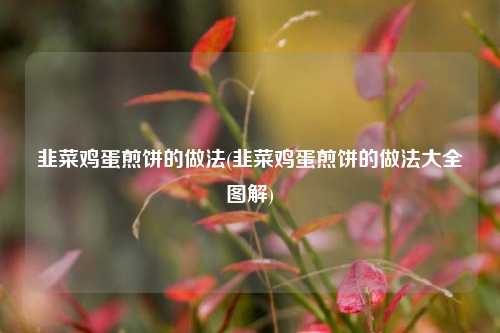 韭菜鸡蛋煎饼的做法(韭菜鸡蛋煎饼的做法大全图解)