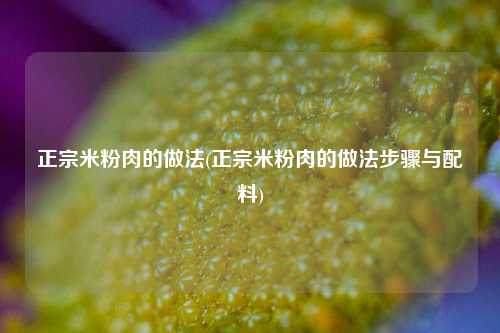 正宗米粉肉的做法(正宗米粉肉的做法步骤与配料)